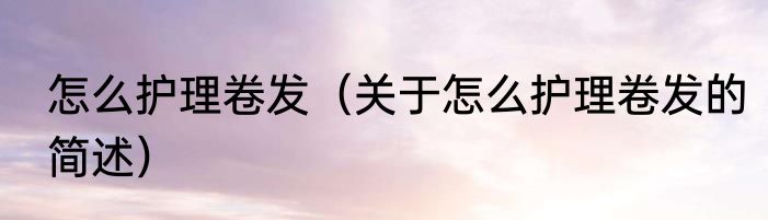 怎么护理卷发（关于怎么护理卷发的简述）