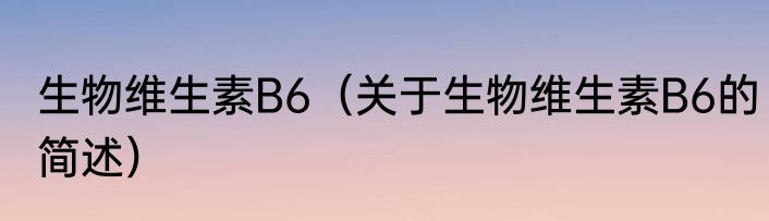 生物维生素B6（关于生物维生素B6的简述）