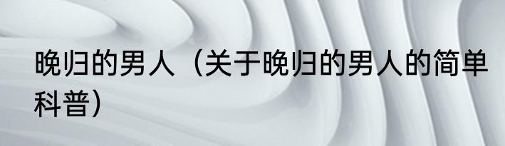 晚归的男人（关于晚归的男人的简单科普）