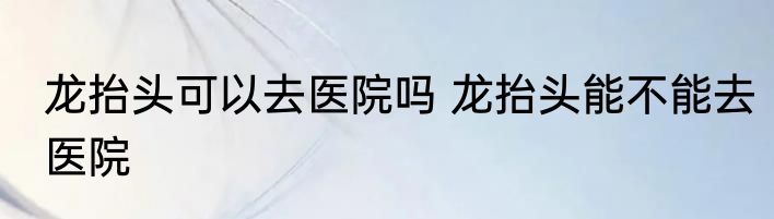 龙抬头可以去医院吗 龙抬头能不能去医院