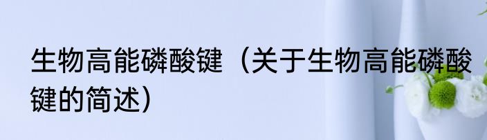 生物高能磷酸键（关于生物高能磷酸键的简述）
