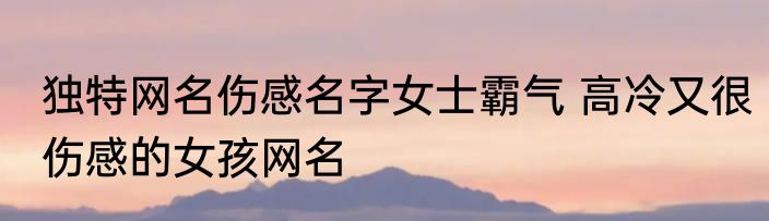 独特网名伤感名字女士霸气 高冷又很伤感的女孩网名