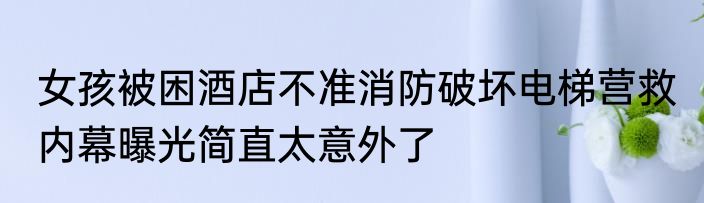 女孩被困酒店不准消防破坏电梯营救 内幕曝光简直太意外了
