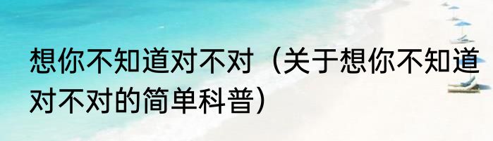 想你不知道对不对（关于想你不知道对不对的简单科普）