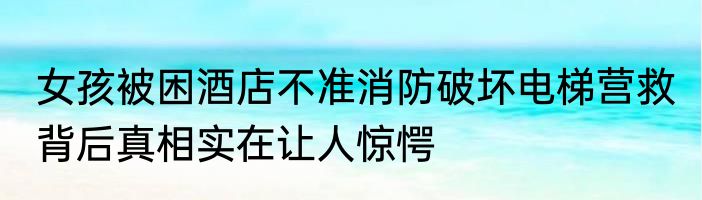 女孩被困酒店不准消防破坏电梯营救 背后真相实在让人惊愕
