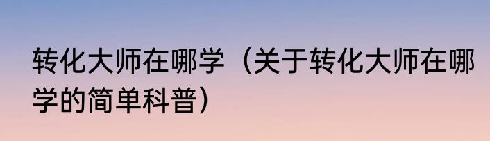 转化大师在哪学（关于转化大师在哪学的简单科普）