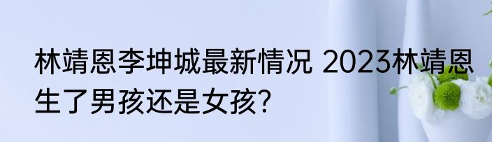 林靖恩李坤城最新情况 2023林靖恩生了男孩还是女孩？