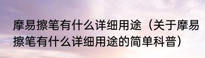 摩易擦笔有什么详细用途（关于摩易擦笔有什么详细用途的简单科普）
