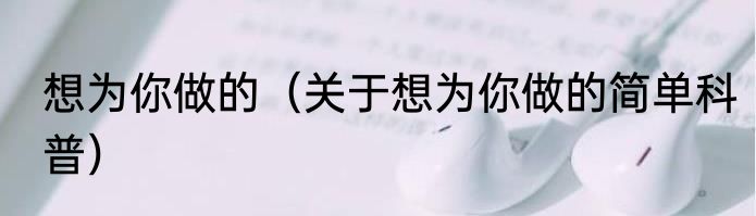 想为你做的（关于想为你做的简单科普）