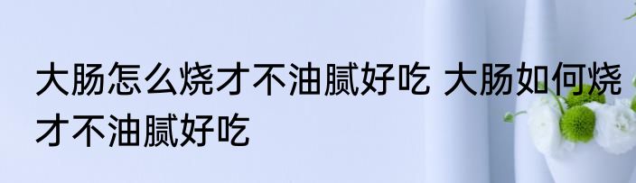大肠怎么烧才不油腻好吃 大肠如何烧才不油腻好吃