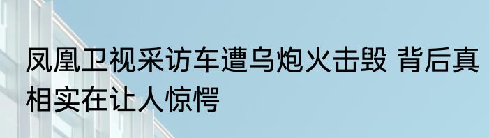 凤凰卫视采访车遭乌炮火击毁 背后真相实在让人惊愕