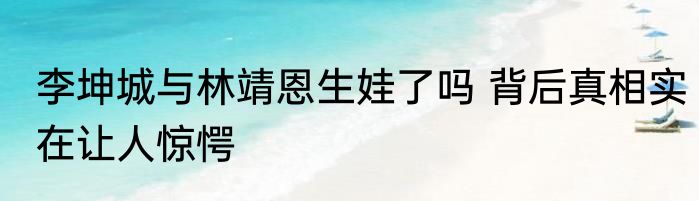 李坤城与林靖恩生娃了吗 背后真相实在让人惊愕