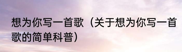 想为你写一首歌（关于想为你写一首歌的简单科普）
