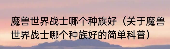 魔兽世界战士哪个种族好（关于魔兽世界战士哪个种族好的简单科普）