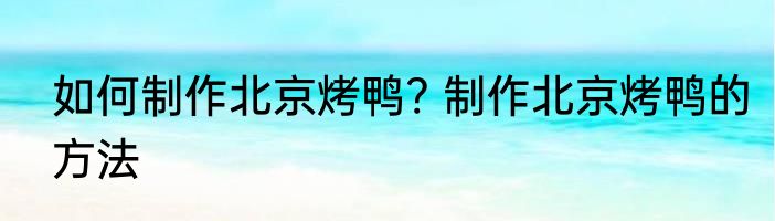 如何制作北京烤鸭? 制作北京烤鸭的方法
