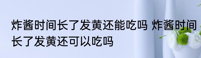 炸酱时间长了发黄还能吃吗 炸酱时间长了发黄还可以吃吗