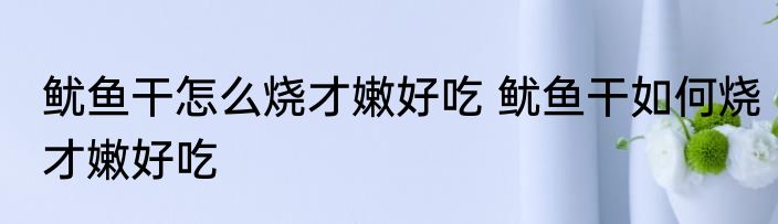 鱿鱼干怎么烧才嫩好吃 鱿鱼干如何烧才嫩好吃