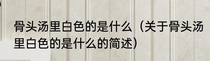 骨头汤里白色的是什么（关于骨头汤里白色的是什么的简述）