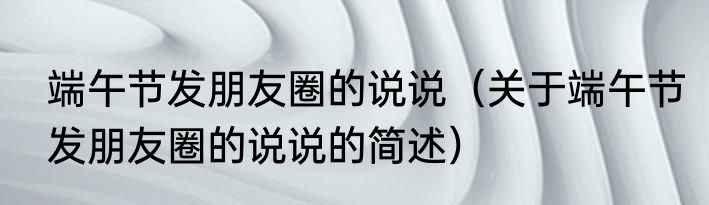 端午节发朋友圈的说说（关于端午节发朋友圈的说说的简述）