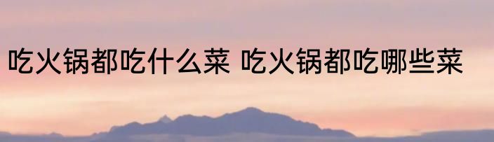 吃火锅都吃什么菜 吃火锅都吃哪些菜