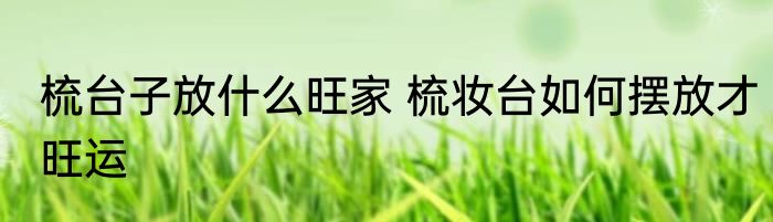 梳台子放什么旺家 梳妆台如何摆放才旺运