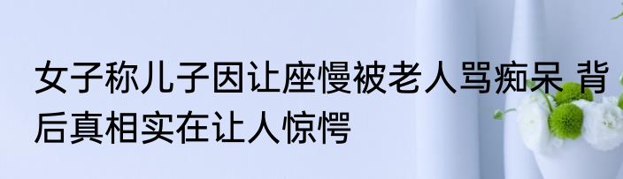 女子称儿子因让座慢被老人骂痴呆 背后真相实在让人惊愕