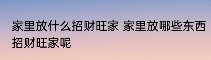家里放什么招财旺家 家里放哪些东西招财旺家呢