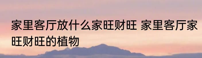 家里客厅放什么家旺财旺 家里客厅家旺财旺的植物
