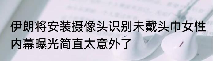 伊朗将安装摄像头识别未戴头巾女性 内幕曝光简直太意外了