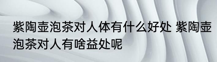 紫陶壶泡茶对人体有什么好处 紫陶壶泡茶对人有啥益处呢