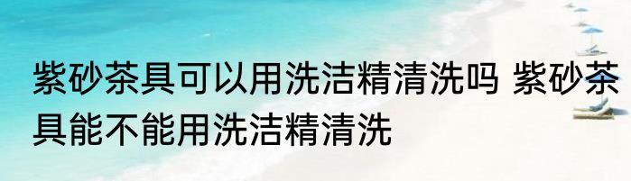 紫砂茶具可以用洗洁精清洗吗 紫砂茶具能不能用洗洁精清洗