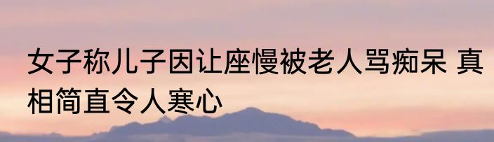 女子称儿子因让座慢被老人骂痴呆 真相简直令人寒心