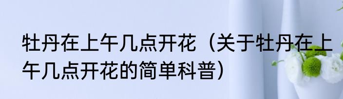 牡丹在上午几点开花（关于牡丹在上午几点开花的简单科普）