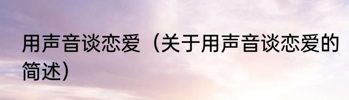 用声音谈恋爱（关于用声音谈恋爱的简述）