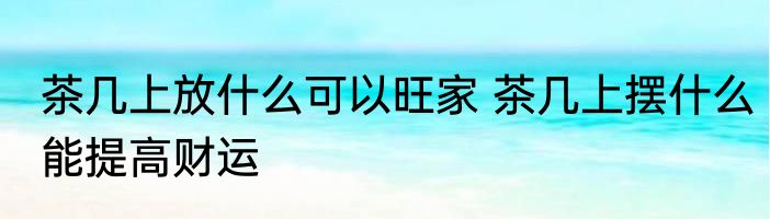 茶几上放什么可以旺家 茶几上摆什么能提高财运