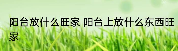 阳台放什么旺家 阳台上放什么东西旺家