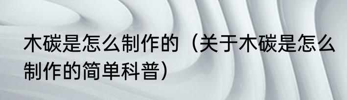 木碳是怎么制作的（关于木碳是怎么制作的简单科普）
