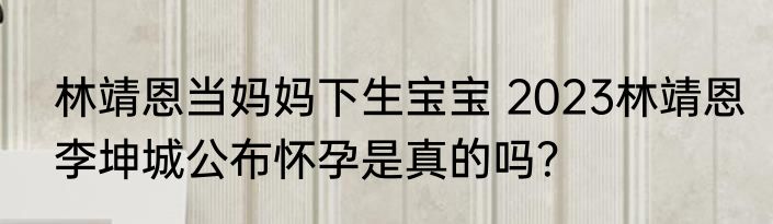 林靖恩当妈妈下生宝宝 2023林靖恩李坤城公布怀孕是真的吗？