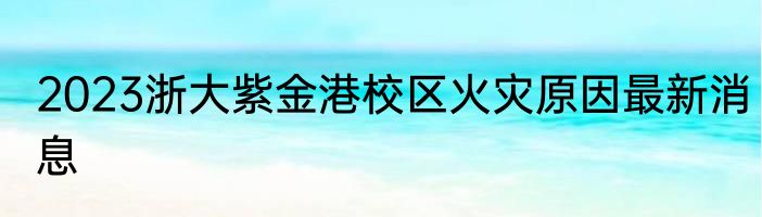2023浙大紫金港校区火灾原因最新消息