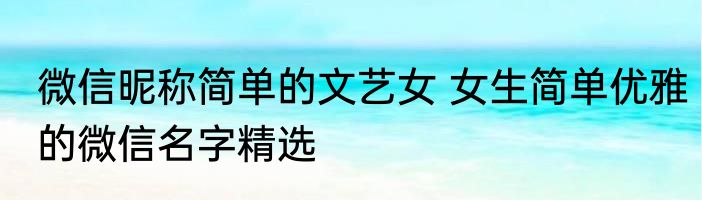 微信昵称简单的文艺女 女生简单优雅的微信名字精选