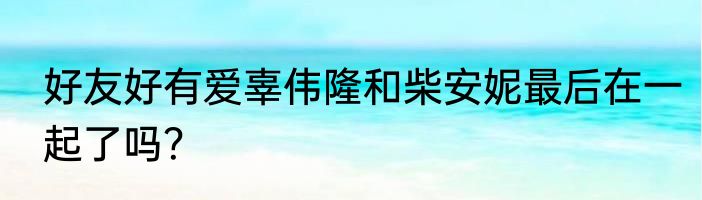 好友好有爱辜伟隆和柴安妮最后在一起了吗？