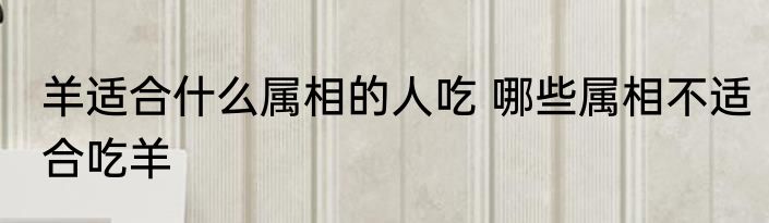 羊适合什么属相的人吃 哪些属相不适合吃羊