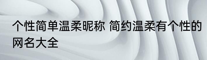个性简单温柔昵称 简约温柔有个性的网名大全