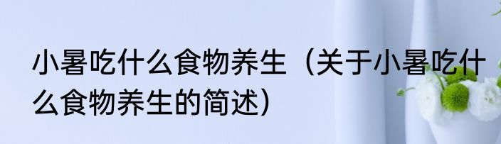 小暑吃什么食物养生（关于小暑吃什么食物养生的简述）