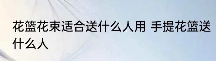 花篮花束适合送什么人用 手提花篮送什么人
