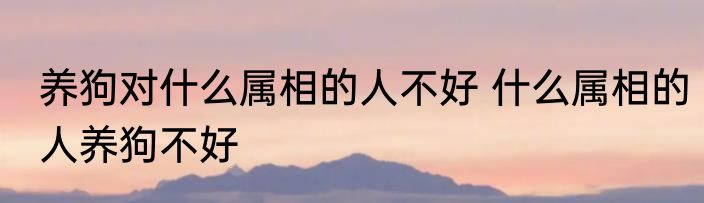 养狗对什么属相的人不好 什么属相的人养狗不好