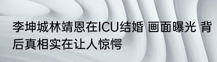 李坤城林靖恩在ICU结婚 画面曝光 背后真相实在让人惊愕