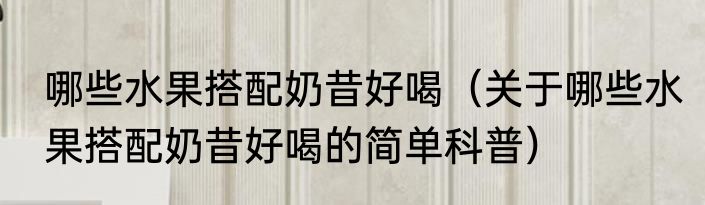 哪些水果搭配奶昔好喝（关于哪些水果搭配奶昔好喝的简单科普）