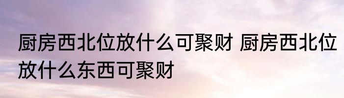 厨房西北位放什么可聚财 厨房西北位放什么东西可聚财