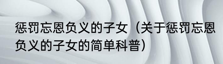 惩罚忘恩负义的子女（关于惩罚忘恩负义的子女的简单科普）